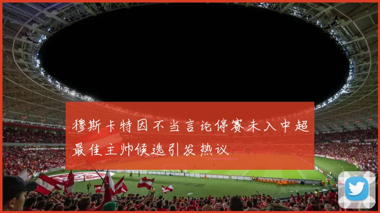 穆斯卡特因不当言论停赛未入中超最佳主帅候选引发热议