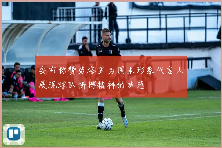 安布称赞劳塔罗为国米形象代言人展现球队拼搏精神的典范