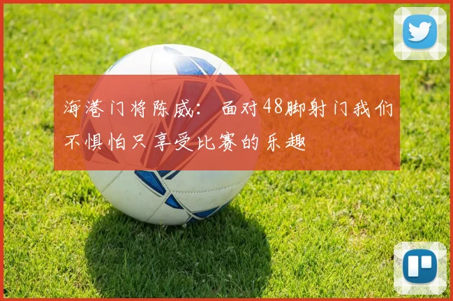 海港门将陈威：面对48脚射门我们不惧怕只享受比赛的乐趣