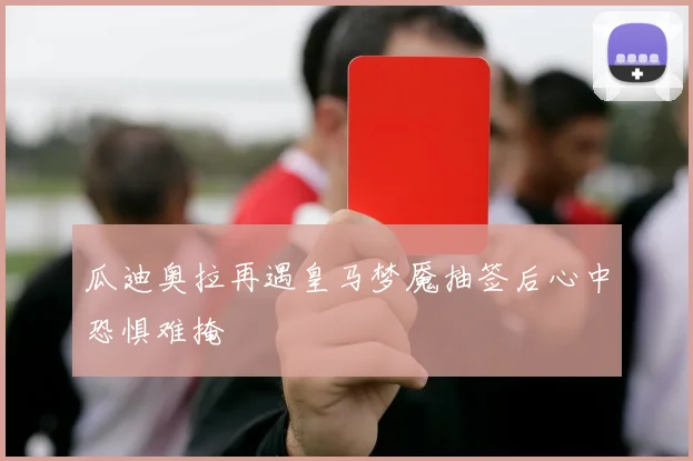 瓜迪奥拉再遇皇马梦魇抽签后心中恐惧难掩