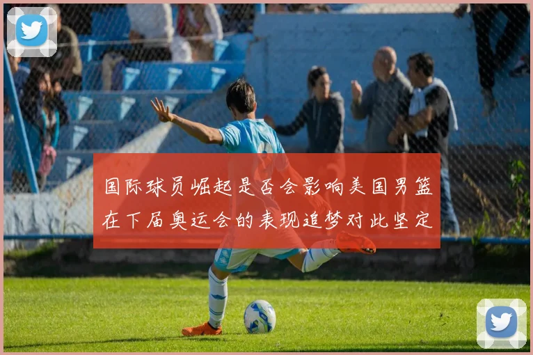 国际球员崛起是否会影响美国男篮在下届奥运会的表现追梦对此坚定回应