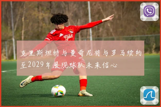 克里斯坦特与曼奇尼将与罗马续约至2029年展现球队未来信心