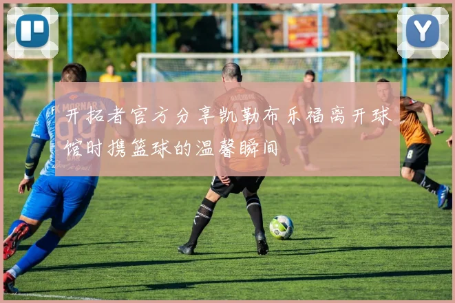 开拓者官方分享凯勒布乐福离开球馆时携篮球的温馨瞬间