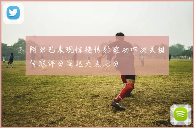 阿尔巴表现惊艳传射建功四次关键传球评分高达九点七分