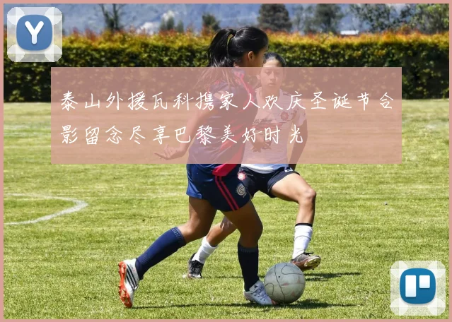 泰山外援瓦科携家人欢庆圣诞节合影留念尽享巴黎美好时光