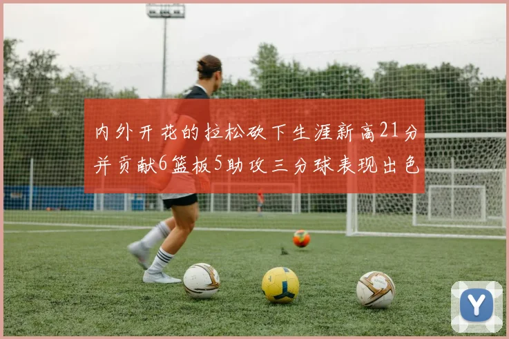 内外开花的拉松砍下生涯新高21分并贡献6篮板5助攻三分球表现出色