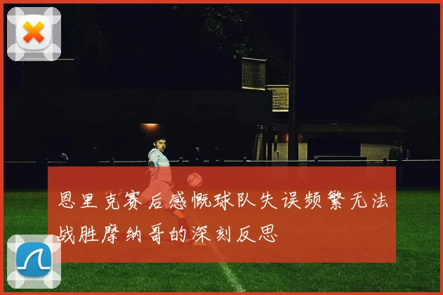 恩里克赛后感慨球队失误频繁无法战胜摩纳哥的深刻反思