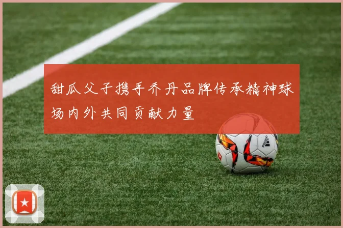 甜瓜父子携手乔丹品牌传承精神球场内外共同贡献力量