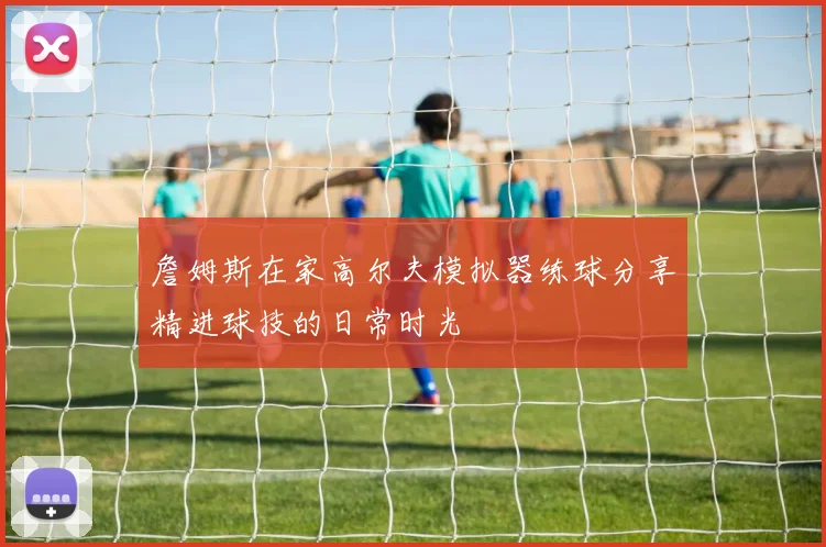 詹姆斯在家高尔夫模拟器练球分享精进球技的日常时光