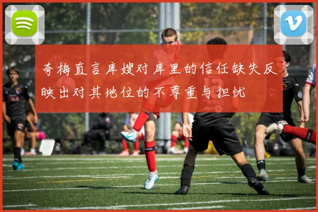 夸梅直言库嫂对库里的信任缺失反映出对其地位的不尊重与担忧