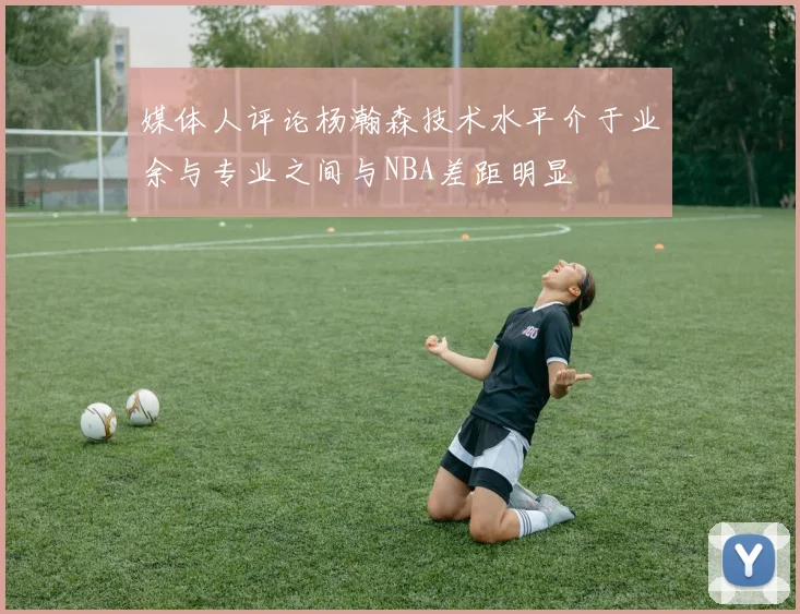 媒体人评论杨瀚森技术水平介于业余与专业之间与NBA差距明显