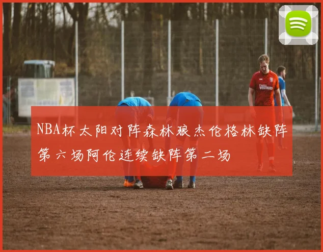 NBA杯太阳对阵森林狼杰伦格林缺阵第六场阿伦连续缺阵第二场
