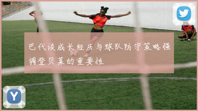 巴代谈成长经历与球队防守策略强调登贝莱的重要性