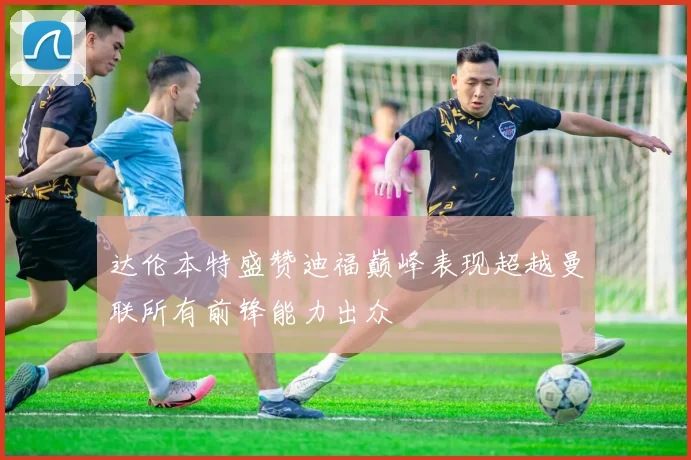 达伦本特盛赞迪福巅峰表现超越曼联所有前锋能力出众