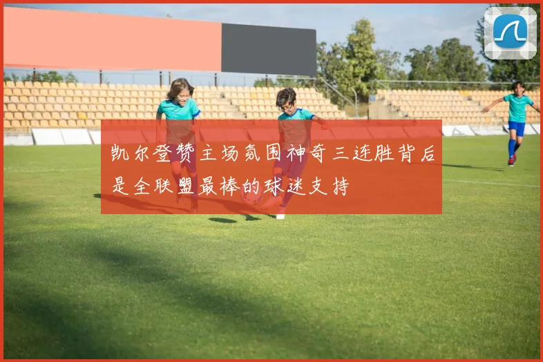 凯尔登赞主场氛围神奇三连胜背后是全联盟最棒的球迷支持