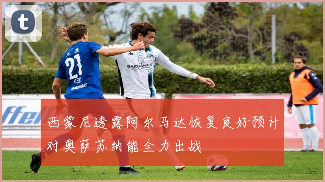 西蒙尼透露阿尔马达恢复良好预计对奥萨苏纳能全力出战