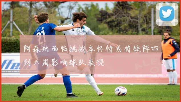 阿森纳面临挑战本怀特或将缺阵四到六周影响球队表现