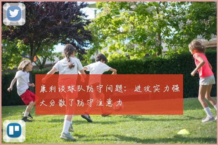 康利谈球队防守问题：进攻实力强大分散了防守注意力