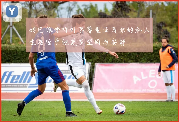 姆巴佩呼吁外界尊重亚马尔的私人生活给予他更多空间与安静