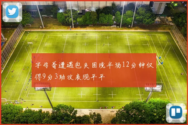 字母哥遭遇包夹困境半场12分钟仅得9分3助攻表现平平