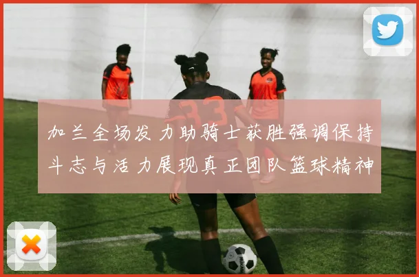 加兰全场发力助骑士获胜强调保持斗志与活力展现真正团队篮球精神