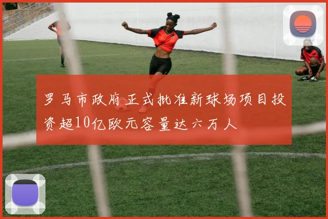 罗马市政府正式批准新球场项目投资超10亿欧元容量达六万人
