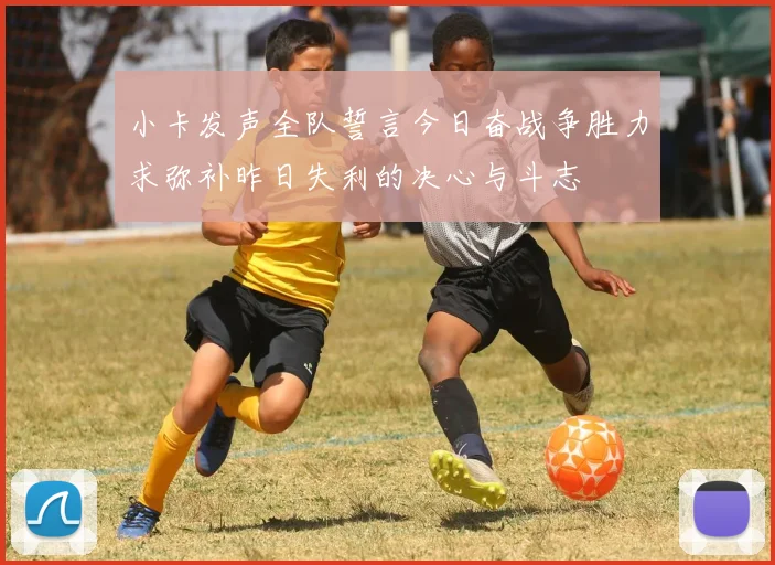 小卡发声全队誓言今日奋战争胜力求弥补昨日失利的决心与斗志