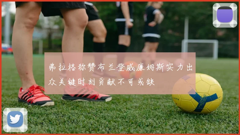 弗拉格称赞布兰登威廉姆斯实力出众关键时刻贡献不可或缺