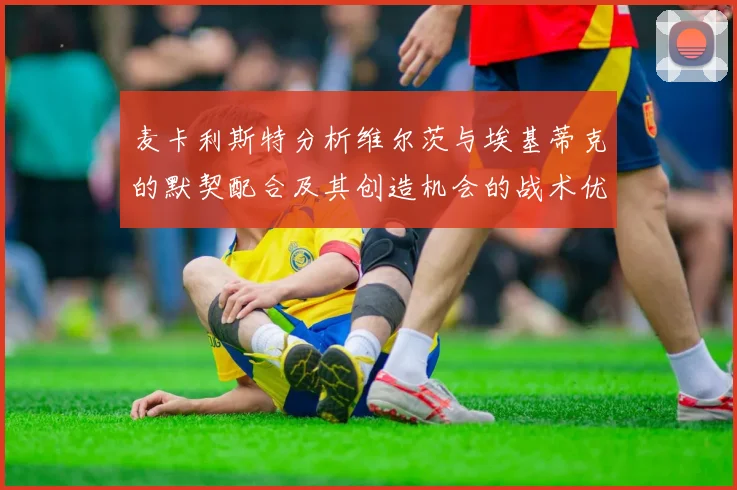 麦卡利斯特分析维尔茨与埃基蒂克的默契配合及其创造机会的战术优势