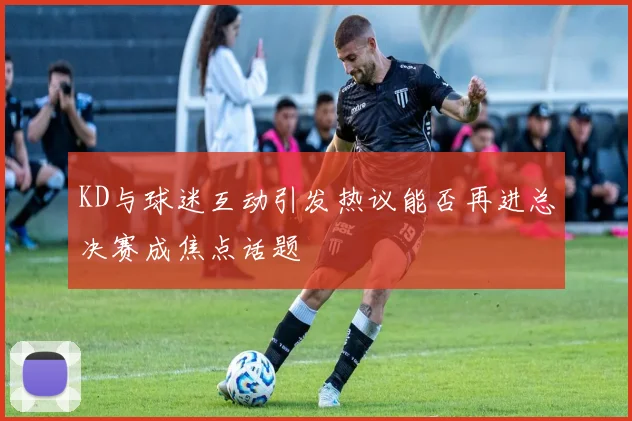 KD与球迷互动引发热议能否再进总决赛成焦点话题