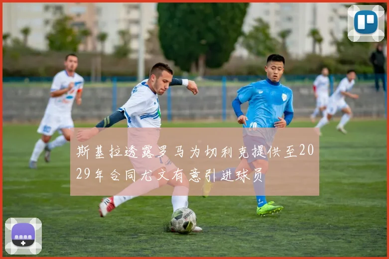 斯基拉透露罗马为切利克提供至2029年合同尤文有意引进球员