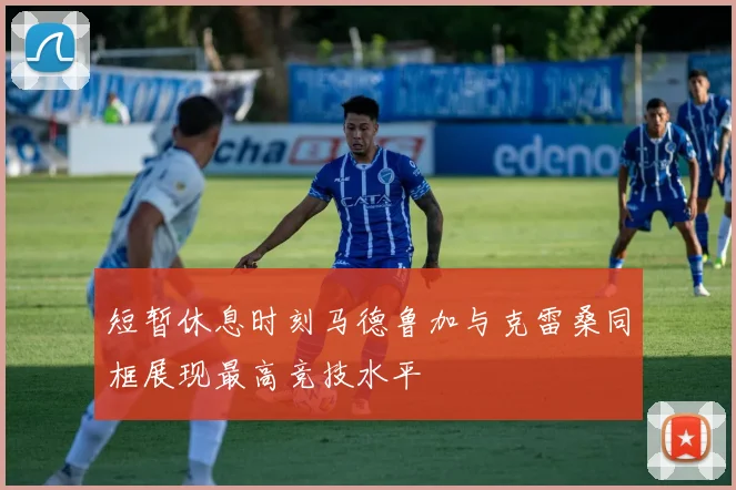 短暂休息时刻马德鲁加与克雷桑同框展现最高竞技水平