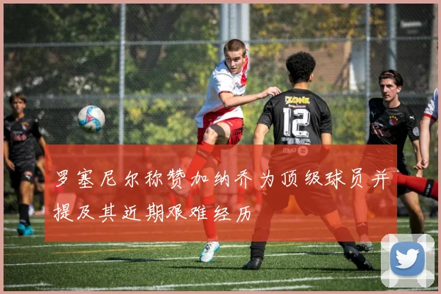 罗塞尼尔称赞加纳乔为顶级球员并提及其近期艰难经历