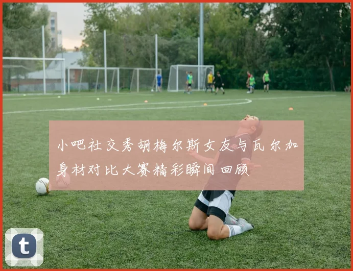 小吧社交秀胡梅尔斯女友与瓦尔加身材对比大赛精彩瞬间回顾