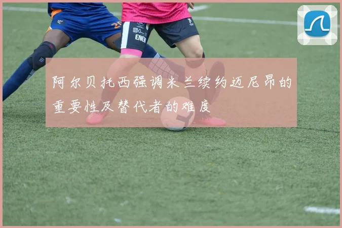 阿尔贝托西强调米兰续约迈尼昂的重要性及替代者的难度