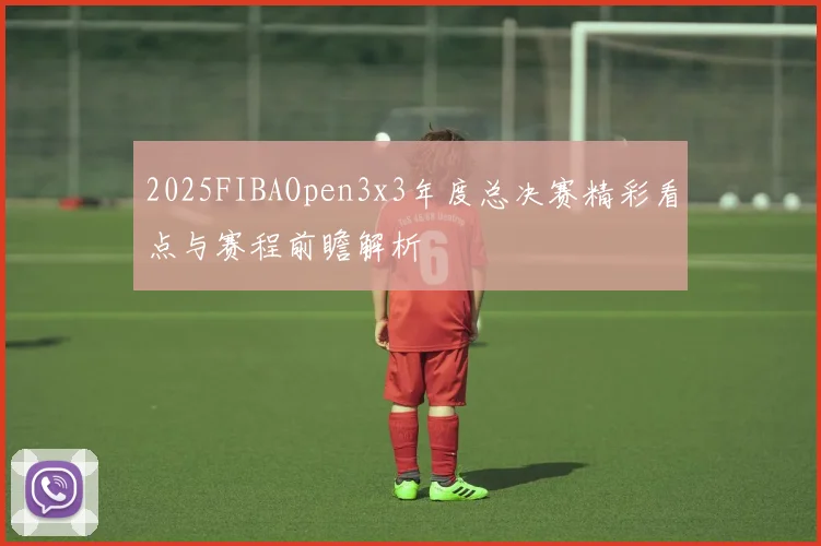 2025FIBAOpen3x3年度总决赛精彩看点与赛程前瞻解析
