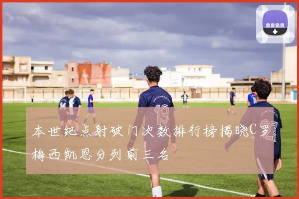本世纪点射破门次数排行榜揭晓C罗梅西凯恩分列前三名