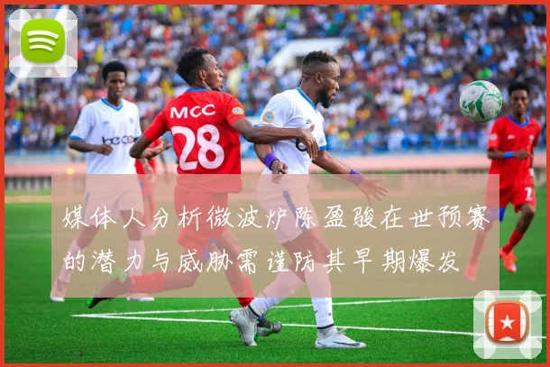 媒体人分析微波炉陈盈骏在世预赛的潜力与威胁需谨防其早期爆发