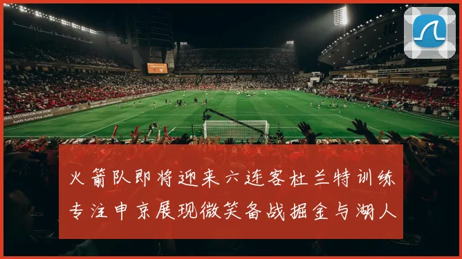 火箭队即将迎来六连客杜兰特训练专注申京展现微笑备战掘金与湖人