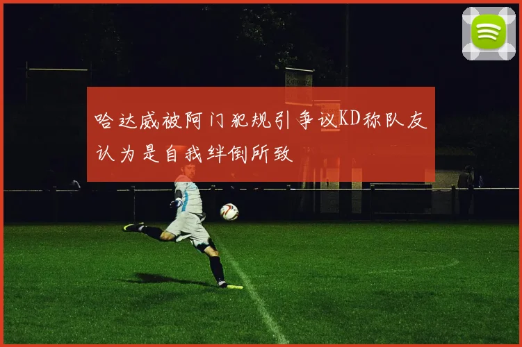 哈达威被阿门犯规引争议KD称队友认为是自我绊倒所致