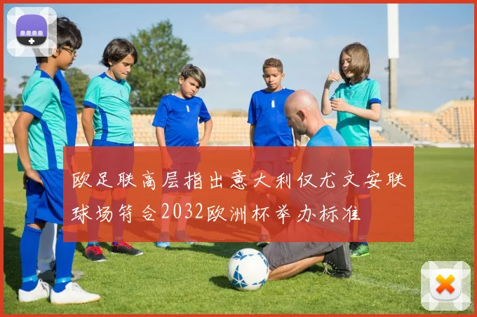 欧足联高层指出意大利仅尤文安联球场符合2032欧洲杯举办标准