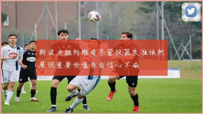 斯波力挺约维奇尽管投篮失准依然展现重要价值与自信心不减